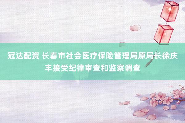 冠达配资 长春市社会医疗保险管理局原局长徐庆丰接受纪律审查和监察调查