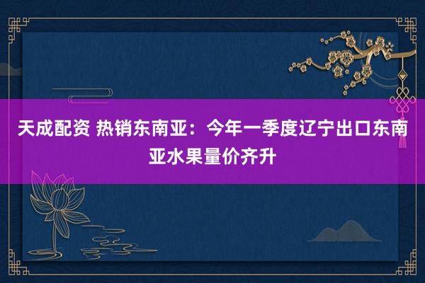 天成配资 热销东南亚：今年一季度辽宁出口东南亚水果量价齐升