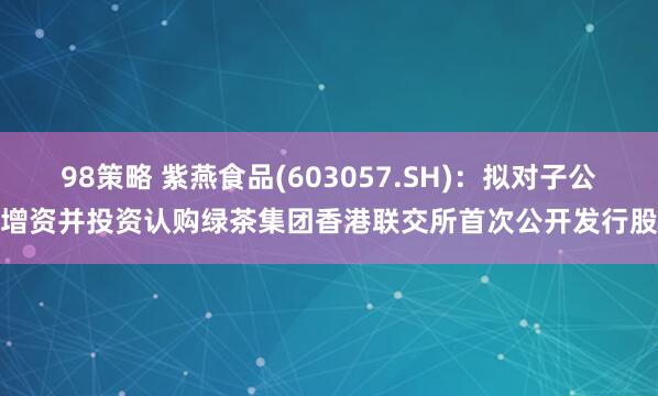 98策略 紫燕食品(603057.SH)：拟对子公司增资并投资认购绿茶集团香港联交所首次公开发行股份