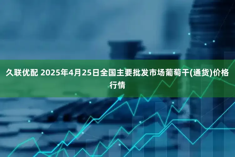 久联优配 2025年4月25日全国主要批发市场葡萄干(通货)价格行情
