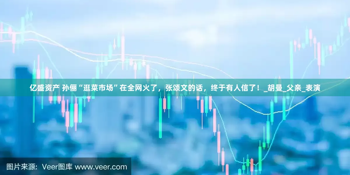 亿盛资产 孙俪“逛菜市场”在全网火了，张颂文的话，终于有人信了！_胡曼_父亲_表演