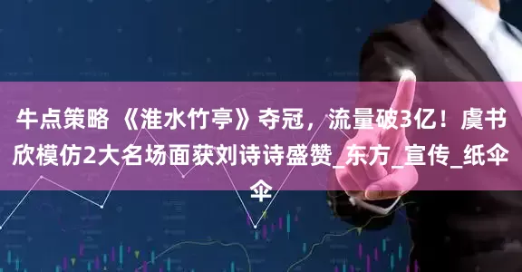 牛点策略 《淮水竹亭》夺冠，流量破3亿！虞书欣模仿2大名场面获刘诗诗盛赞_东方_宣传_纸伞