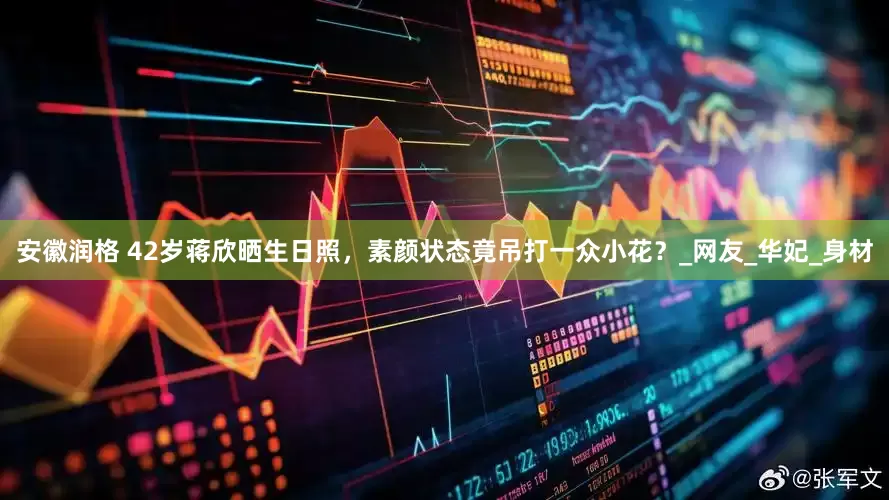 安徽润格 42岁蒋欣晒生日照，素颜状态竟吊打一众小花？_网友_华妃_身材