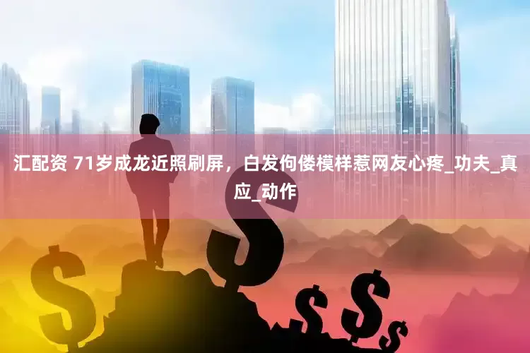 汇配资 71岁成龙近照刷屏，白发佝偻模样惹网友心疼_功夫_真应_动作