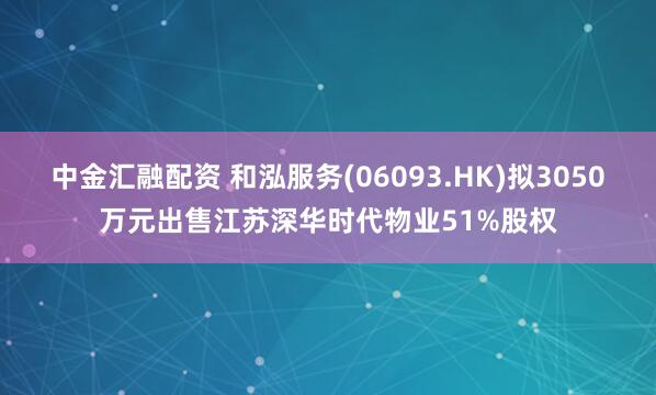中金汇融配资 和泓服务(06093.HK)拟3050万元出售江苏深华时代物业51%股权