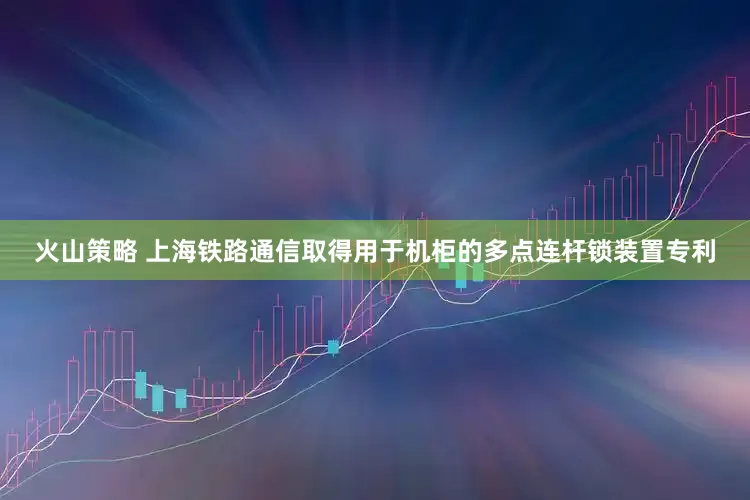 火山策略 上海铁路通信取得用于机柜的多点连杆锁装置专利