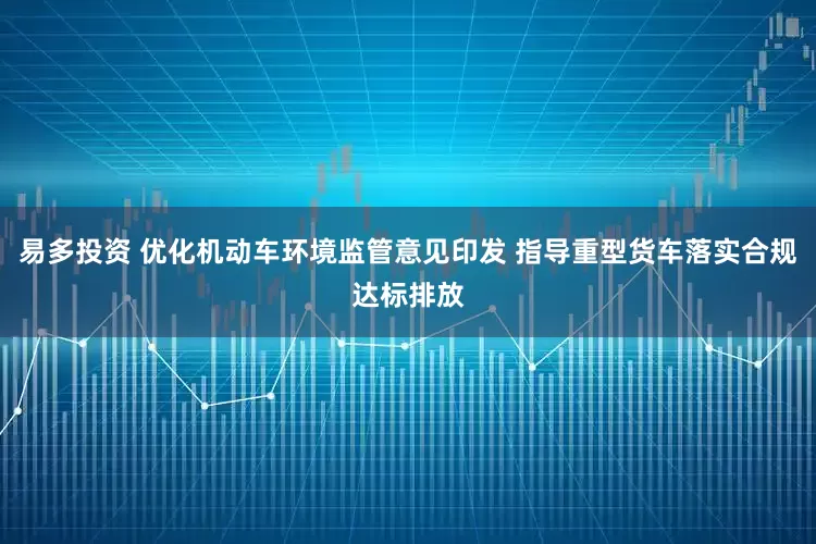 易多投资 优化机动车环境监管意见印发 指导重型货车落实合规达标排放