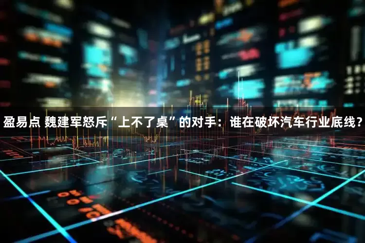 盈易点 魏建军怒斥“上不了桌”的对手：谁在破坏汽车行业底线？