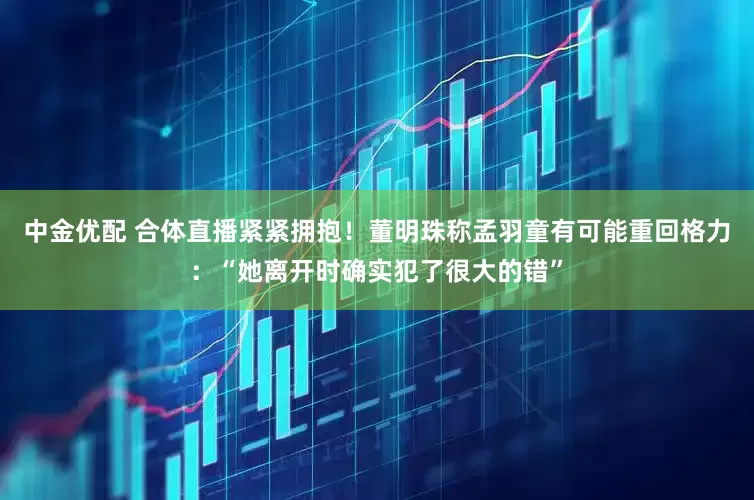 中金优配 合体直播紧紧拥抱！董明珠称孟羽童有可能重回格力：“她离开时确实犯了很大的错”