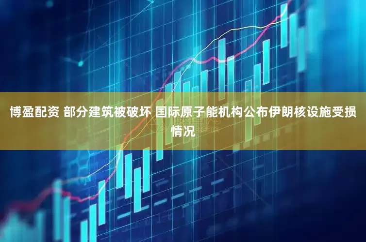 博盈配资 部分建筑被破坏 国际原子能机构公布伊朗核设施受损情况