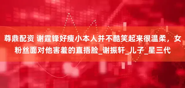 尊鼎配资 谢霆锋好瘦小本人并不酷笑起来很温柔，女粉丝面对他害羞的直捂脸_谢振轩_儿子_星三代