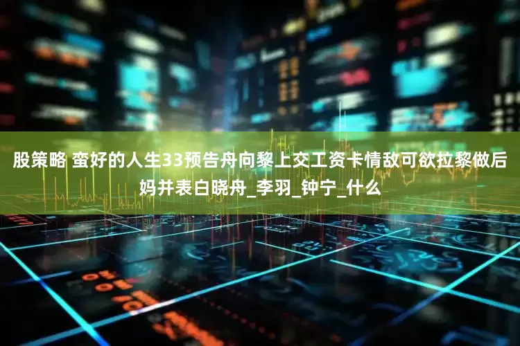 股策略 蛮好的人生33预告舟向黎上交工资卡情敌可欲拉黎做后妈并表白晓舟_李羽_钟宁_什么
