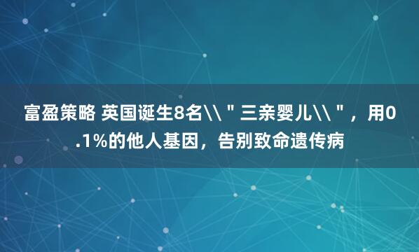 富盈策略 英国诞生8名\＂三亲婴儿\＂，用0.1%的他人基因，告别致命遗传病