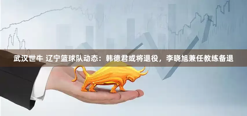 武汉世牛 辽宁篮球队动态：韩德君或将退役，李晓旭兼任教练备退