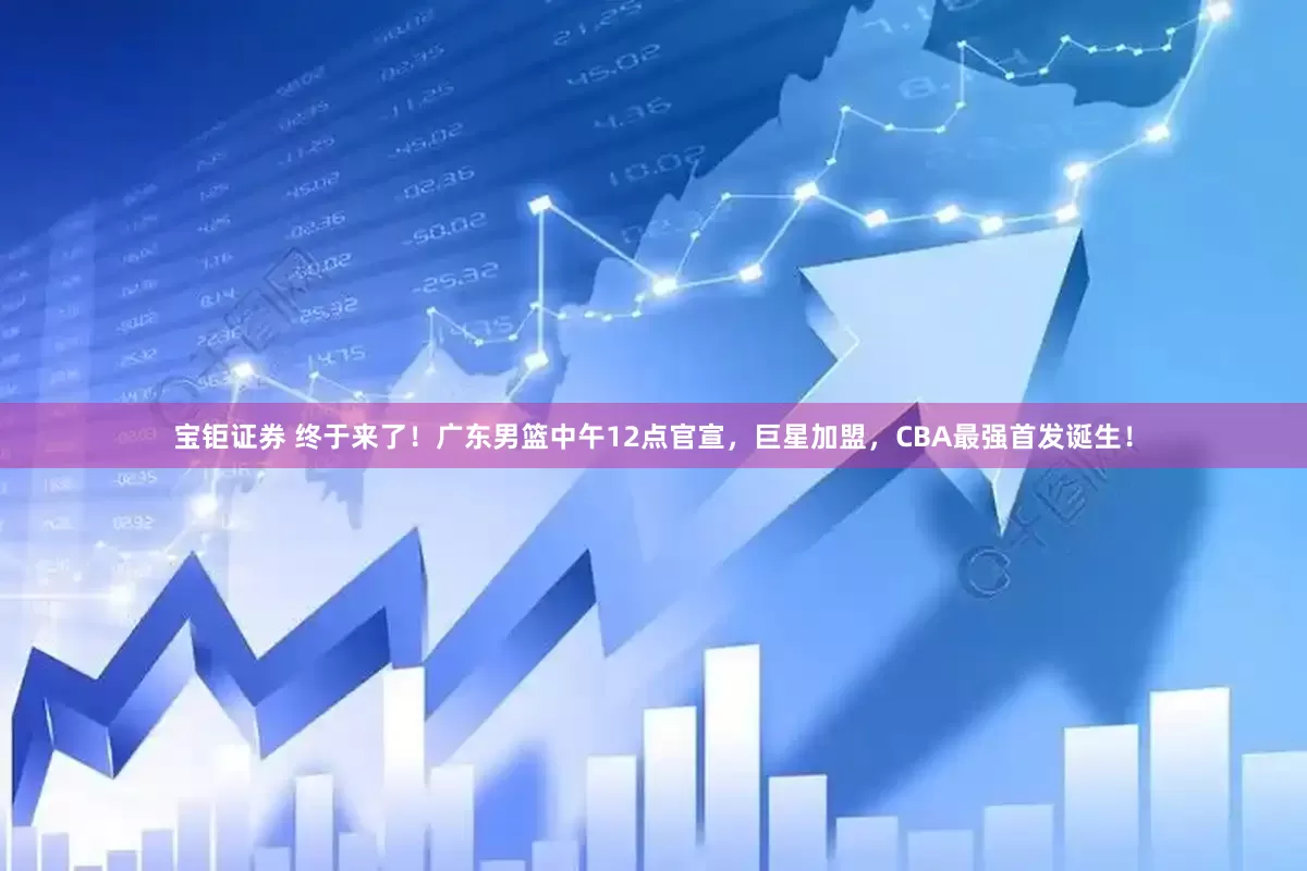 宝钜证券 终于来了！广东男篮中午12点官宣，巨星加盟，CBA最强首发诞生！