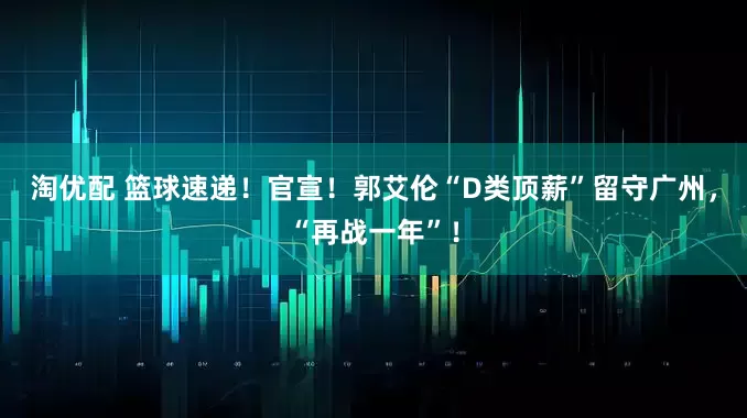 淘优配 篮球速递！官宣！郭艾伦“D类顶薪”留守广州，“再战一年”！