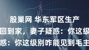 股巢网 华东军区生产部长王勋回到家，妻子疑惑：你这级别咋能见到毛主席